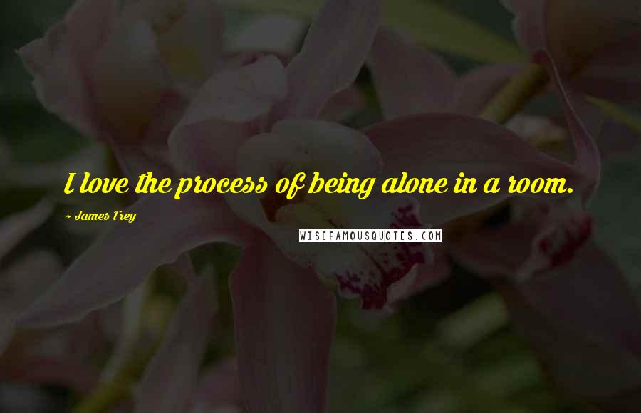 James Frey Quotes: I love the process of being alone in a room.