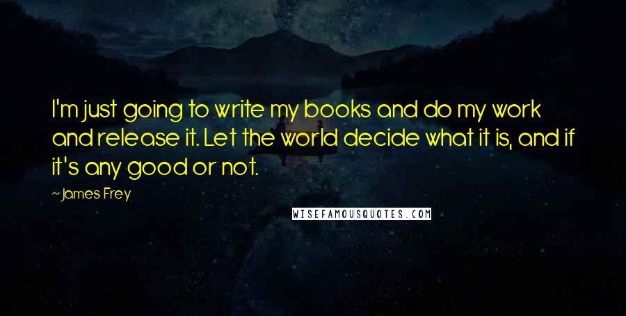 James Frey Quotes: I'm just going to write my books and do my work and release it. Let the world decide what it is, and if it's any good or not.
