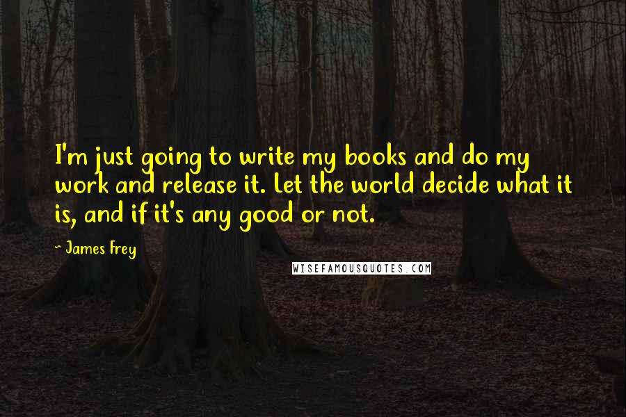 James Frey Quotes: I'm just going to write my books and do my work and release it. Let the world decide what it is, and if it's any good or not.