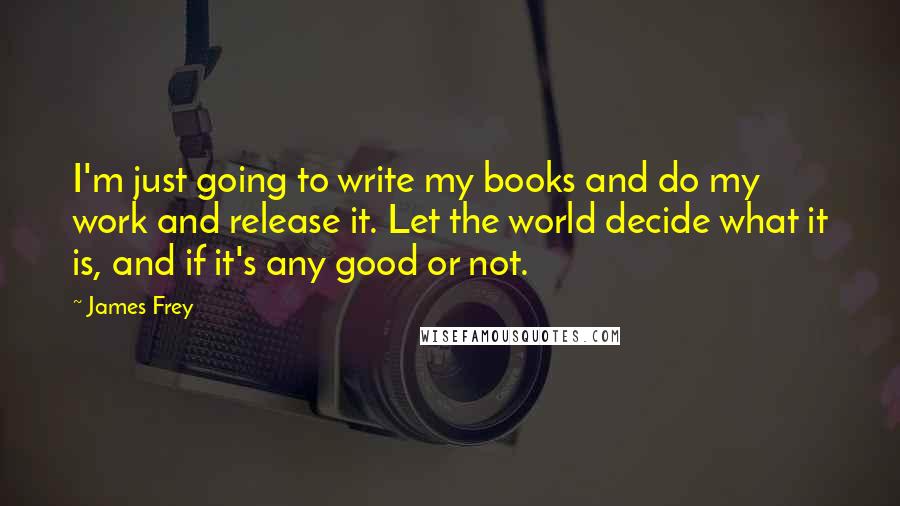 James Frey Quotes: I'm just going to write my books and do my work and release it. Let the world decide what it is, and if it's any good or not.