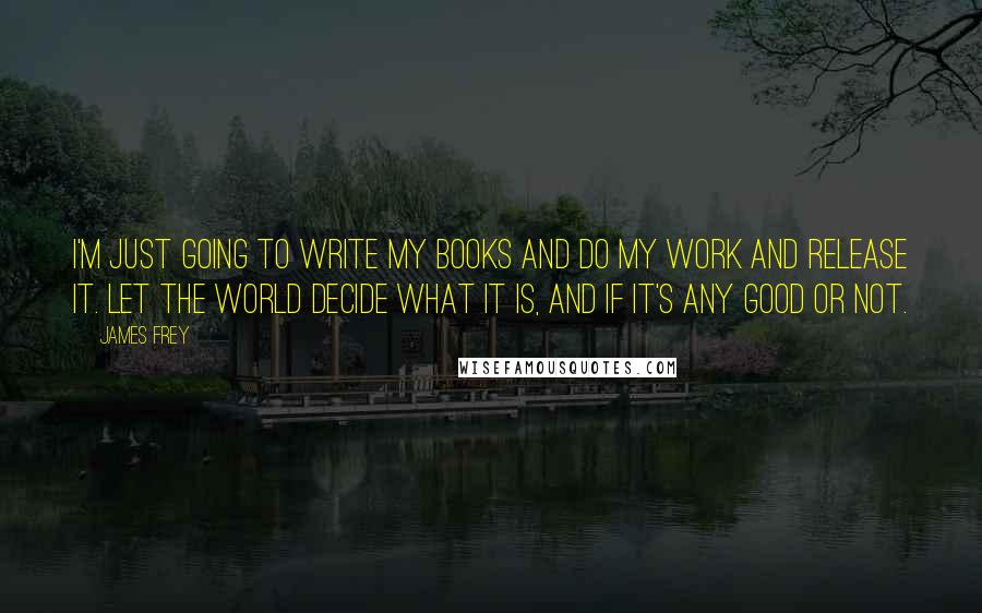 James Frey Quotes: I'm just going to write my books and do my work and release it. Let the world decide what it is, and if it's any good or not.