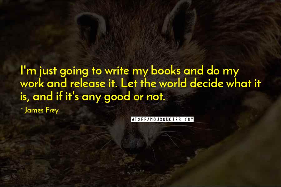 James Frey Quotes: I'm just going to write my books and do my work and release it. Let the world decide what it is, and if it's any good or not.
