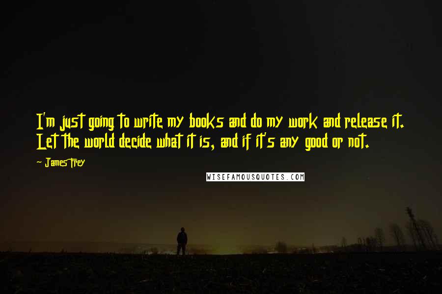 James Frey Quotes: I'm just going to write my books and do my work and release it. Let the world decide what it is, and if it's any good or not.