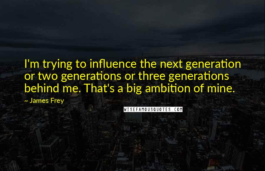 James Frey Quotes: I'm trying to influence the next generation or two generations or three generations behind me. That's a big ambition of mine.