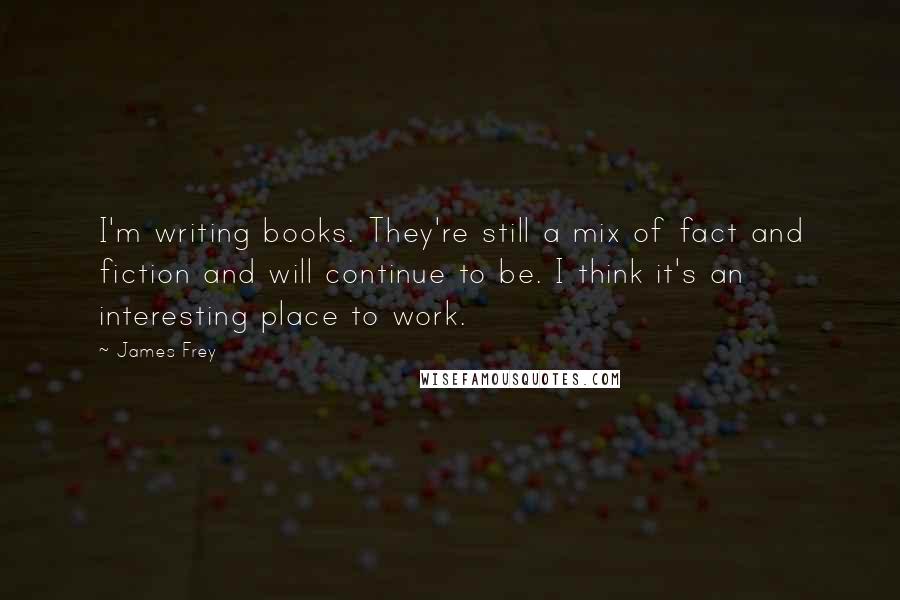 James Frey Quotes: I'm writing books. They're still a mix of fact and fiction and will continue to be. I think it's an interesting place to work.