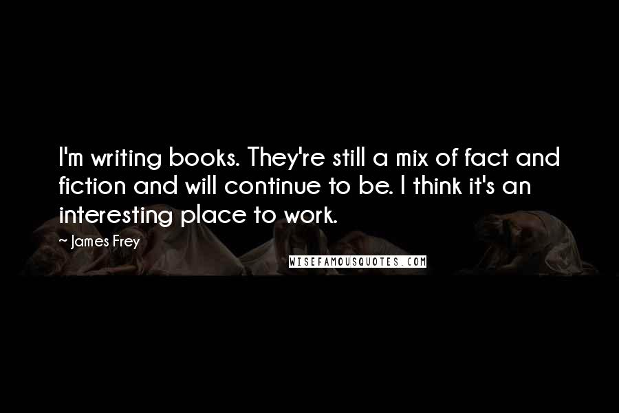 James Frey Quotes: I'm writing books. They're still a mix of fact and fiction and will continue to be. I think it's an interesting place to work.