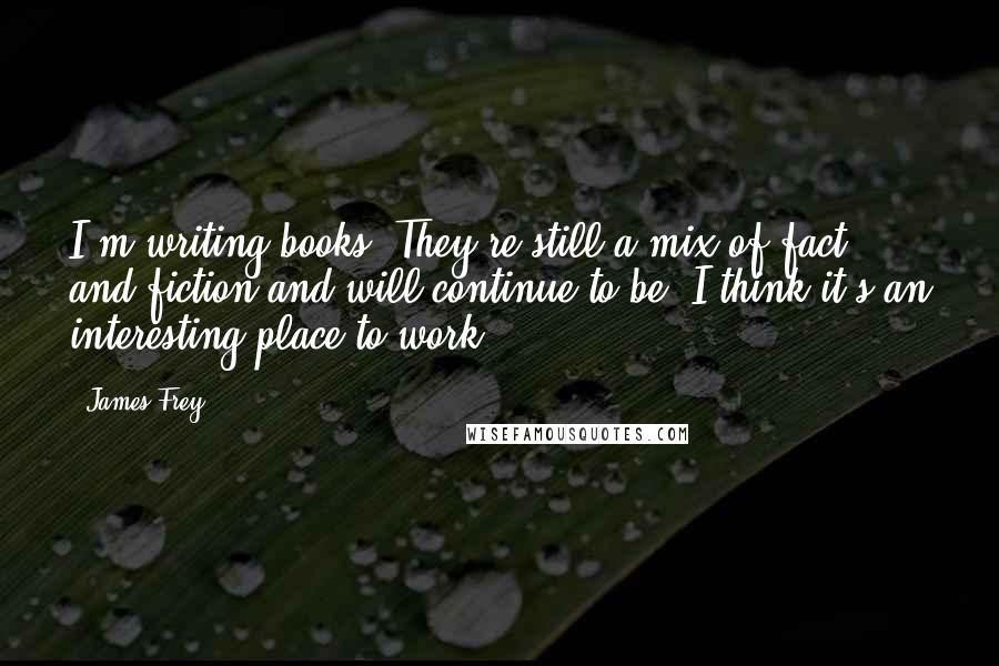 James Frey Quotes: I'm writing books. They're still a mix of fact and fiction and will continue to be. I think it's an interesting place to work.