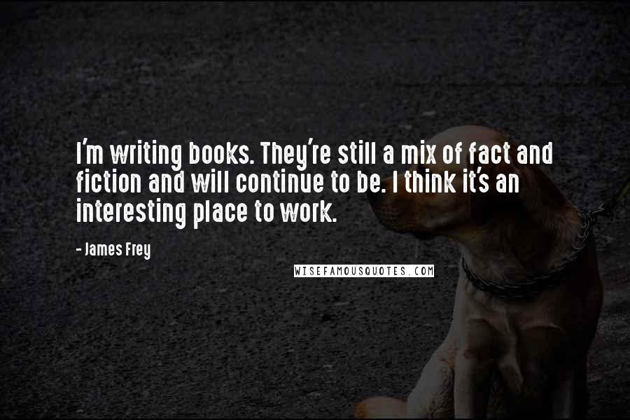 James Frey Quotes: I'm writing books. They're still a mix of fact and fiction and will continue to be. I think it's an interesting place to work.