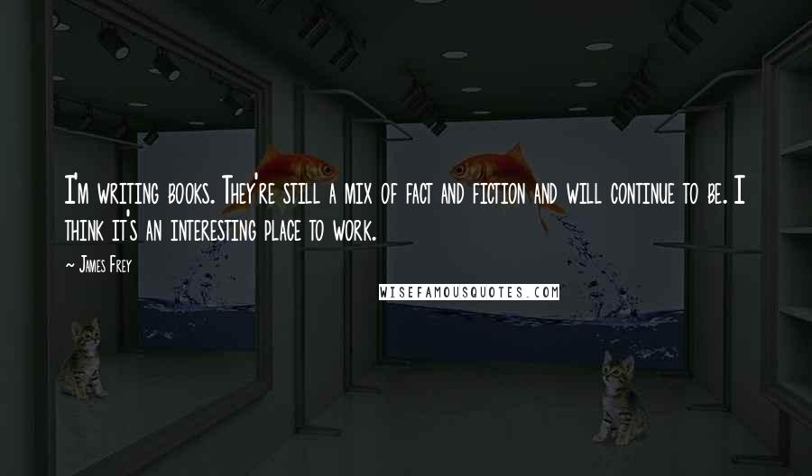 James Frey Quotes: I'm writing books. They're still a mix of fact and fiction and will continue to be. I think it's an interesting place to work.