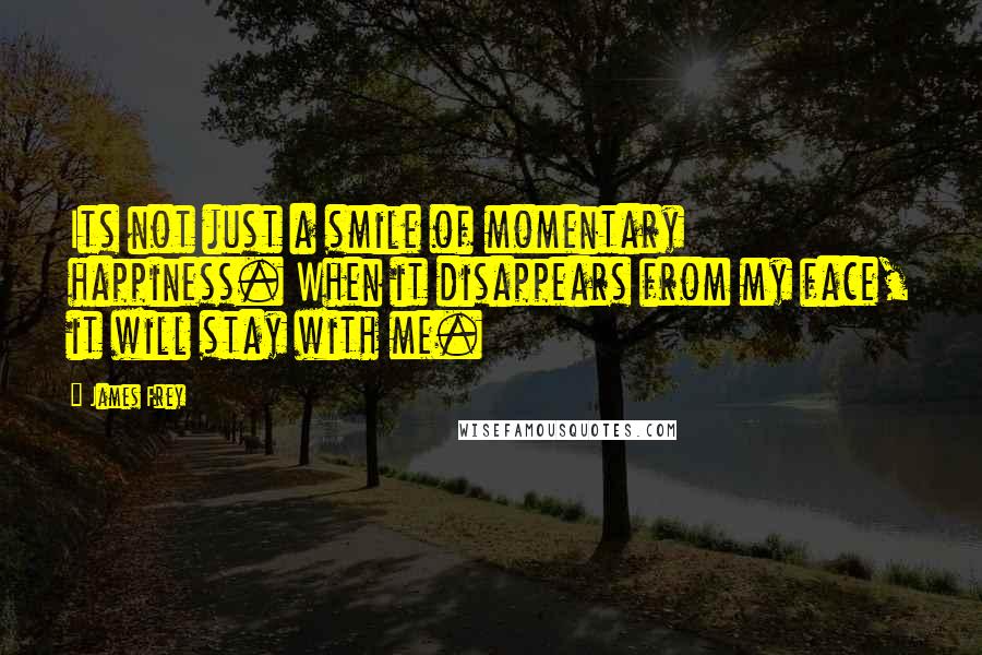 James Frey Quotes: Its not just a smile of momentary happiness. When it disappears from my face, it will stay with me.