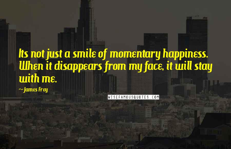 James Frey Quotes: Its not just a smile of momentary happiness. When it disappears from my face, it will stay with me.