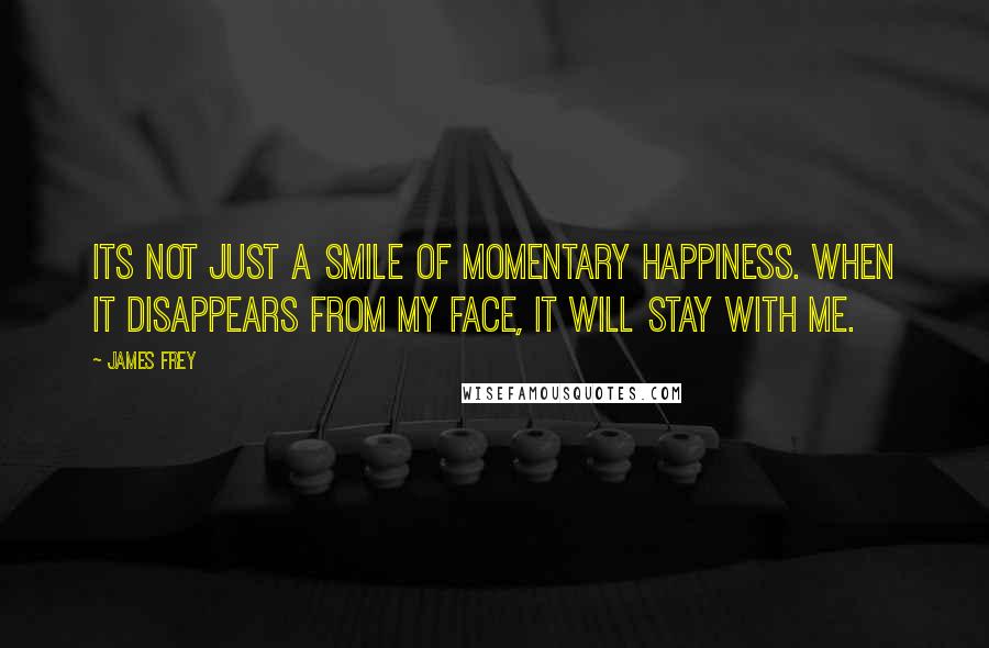 James Frey Quotes: Its not just a smile of momentary happiness. When it disappears from my face, it will stay with me.