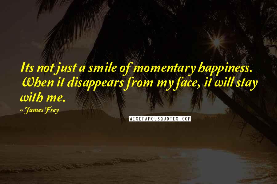 James Frey Quotes: Its not just a smile of momentary happiness. When it disappears from my face, it will stay with me.