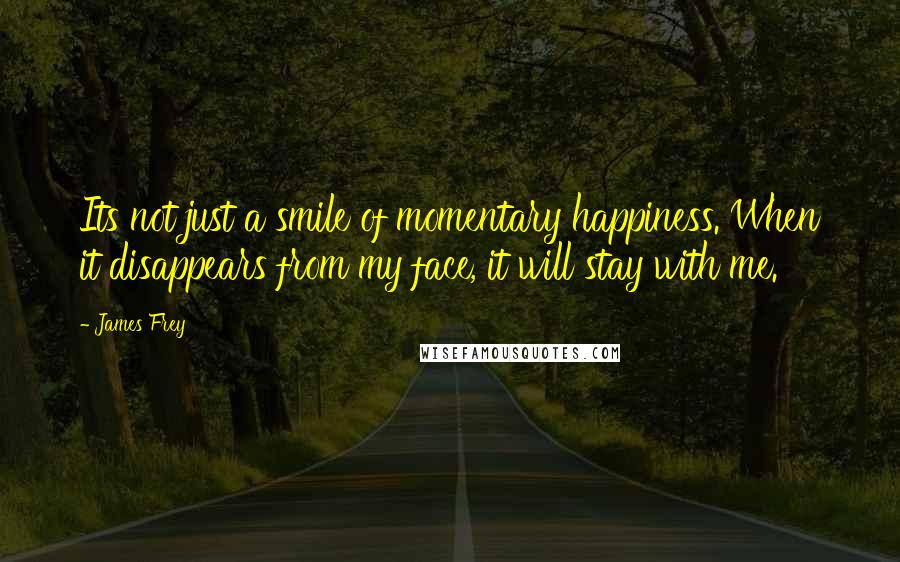 James Frey Quotes: Its not just a smile of momentary happiness. When it disappears from my face, it will stay with me.