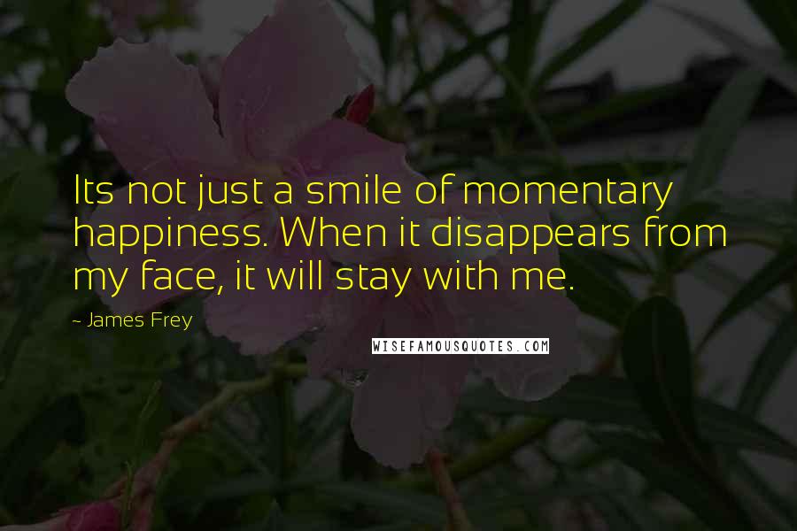 James Frey Quotes: Its not just a smile of momentary happiness. When it disappears from my face, it will stay with me.