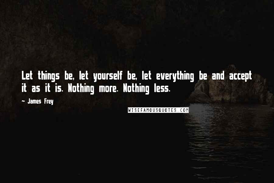 James Frey Quotes: Let things be, let yourself be, let everything be and accept it as it is. Nothing more. Nothing less.