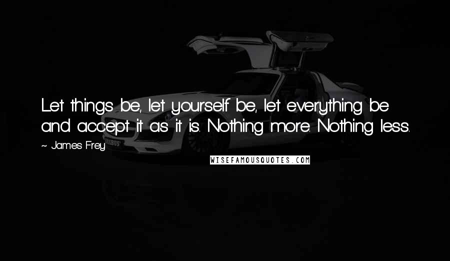 James Frey Quotes: Let things be, let yourself be, let everything be and accept it as it is. Nothing more. Nothing less.