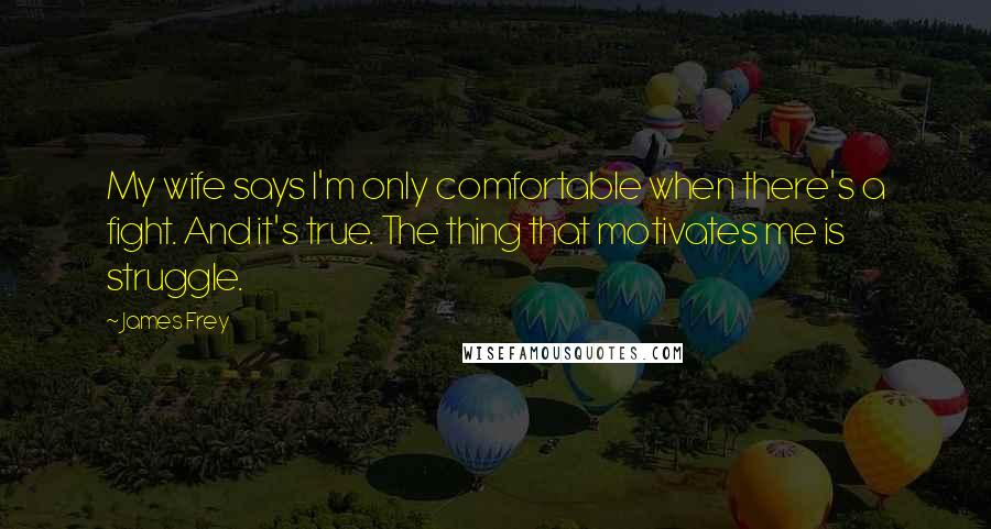 James Frey Quotes: My wife says I'm only comfortable when there's a fight. And it's true. The thing that motivates me is struggle.