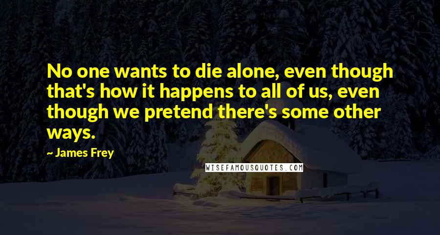 James Frey Quotes: No one wants to die alone, even though that's how it happens to all of us, even though we pretend there's some other ways.