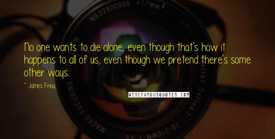 James Frey Quotes: No one wants to die alone, even though that's how it happens to all of us, even though we pretend there's some other ways.