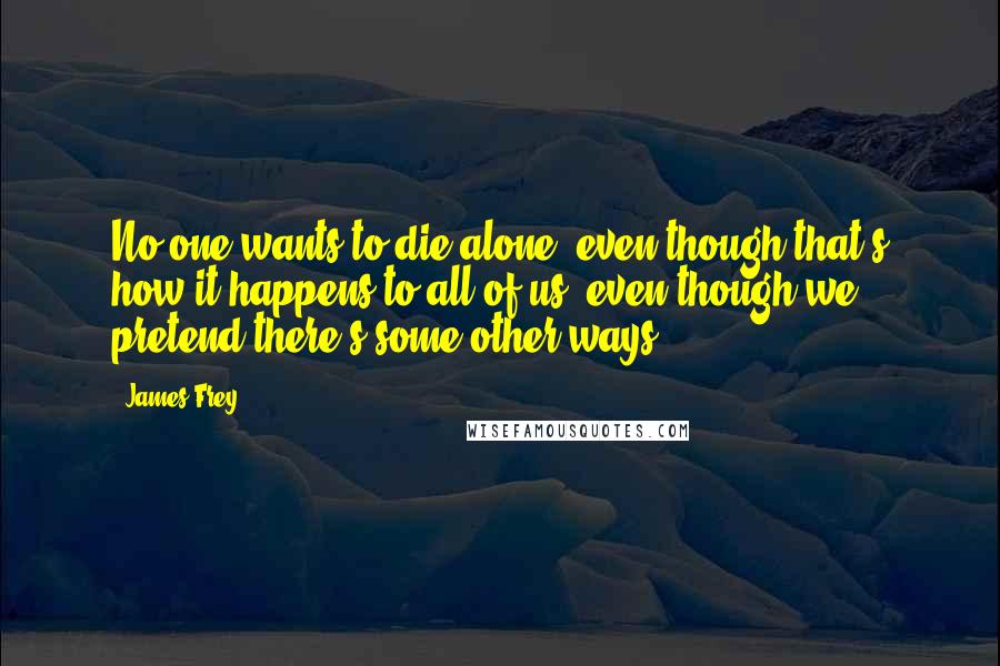 James Frey Quotes: No one wants to die alone, even though that's how it happens to all of us, even though we pretend there's some other ways.