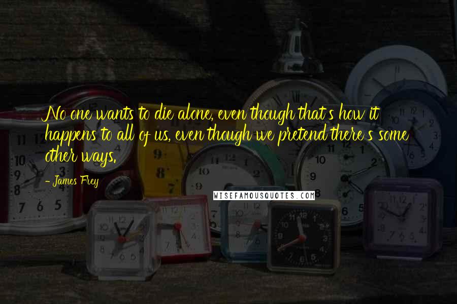 James Frey Quotes: No one wants to die alone, even though that's how it happens to all of us, even though we pretend there's some other ways.