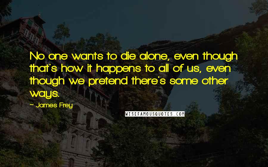 James Frey Quotes: No one wants to die alone, even though that's how it happens to all of us, even though we pretend there's some other ways.