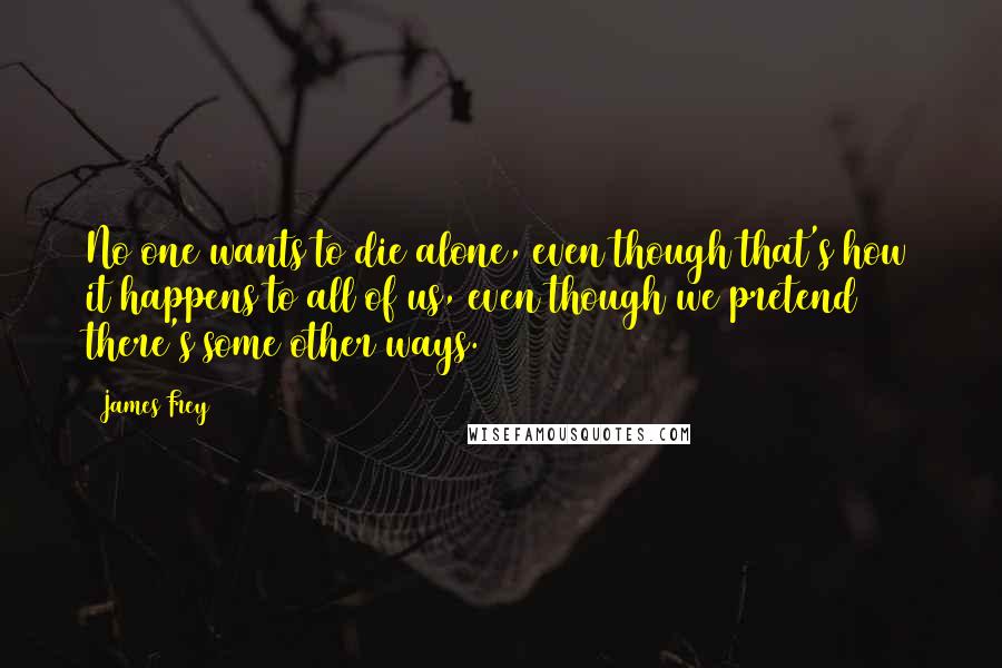 James Frey Quotes: No one wants to die alone, even though that's how it happens to all of us, even though we pretend there's some other ways.
