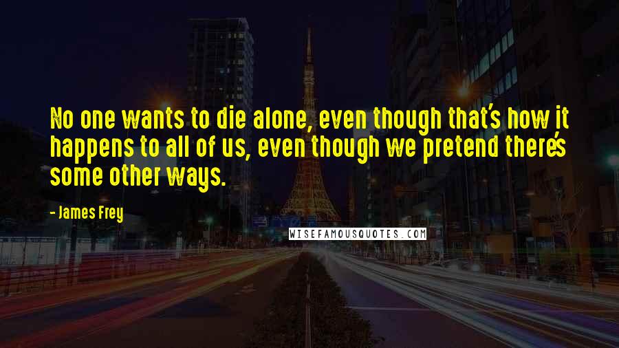 James Frey Quotes: No one wants to die alone, even though that's how it happens to all of us, even though we pretend there's some other ways.