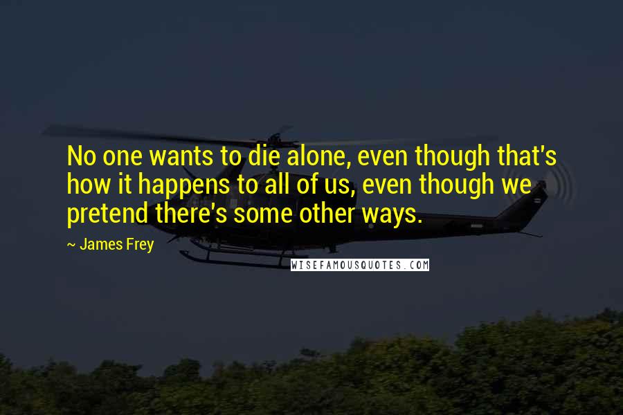 James Frey Quotes: No one wants to die alone, even though that's how it happens to all of us, even though we pretend there's some other ways.