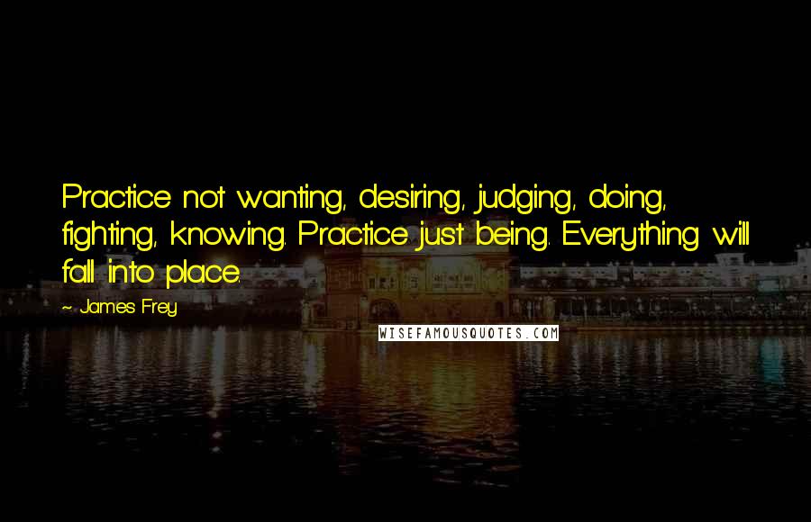 James Frey Quotes: Practice not wanting, desiring, judging, doing, fighting, knowing. Practice just being. Everything will fall into place.