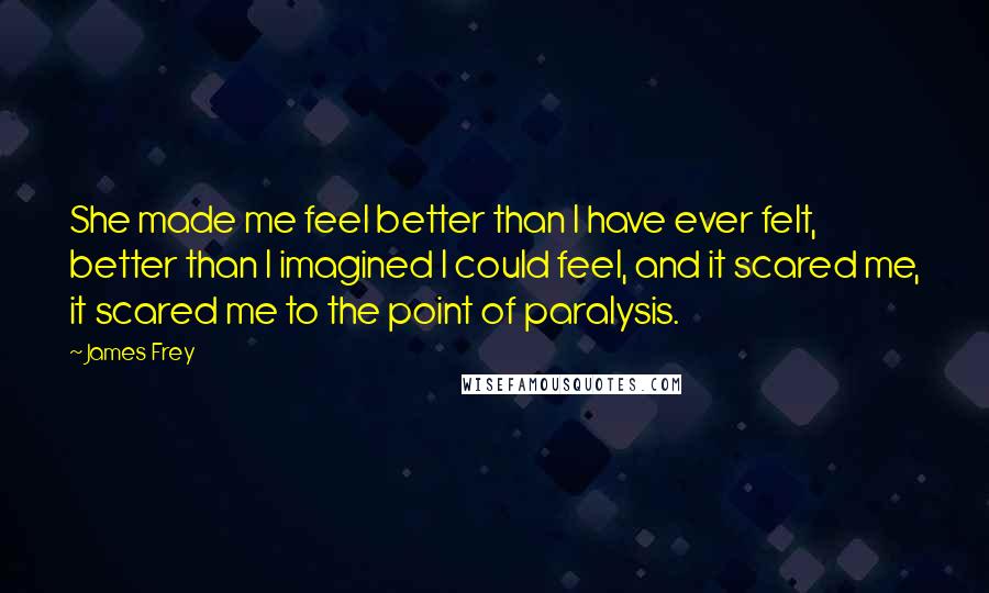 James Frey Quotes: She made me feel better than I have ever felt, better than I imagined I could feel, and it scared me, it scared me to the point of paralysis.