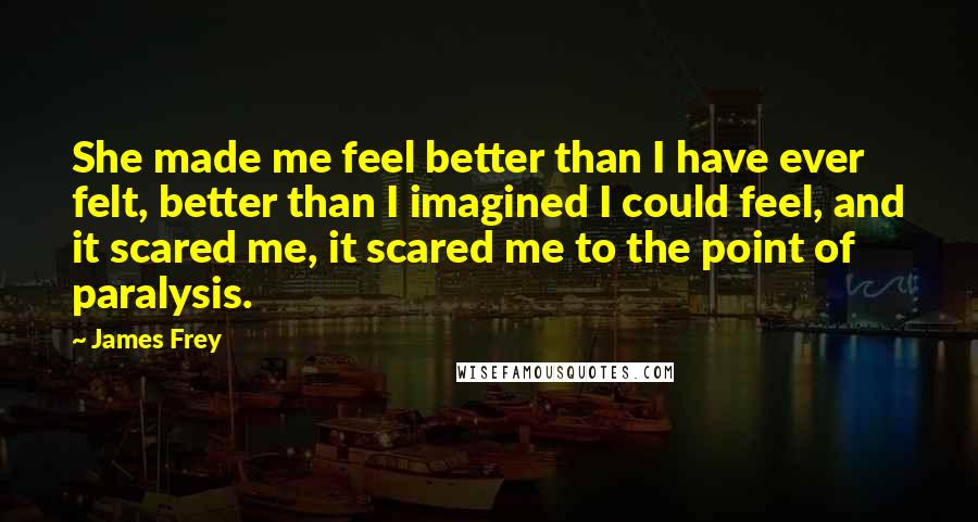 James Frey Quotes: She made me feel better than I have ever felt, better than I imagined I could feel, and it scared me, it scared me to the point of paralysis.