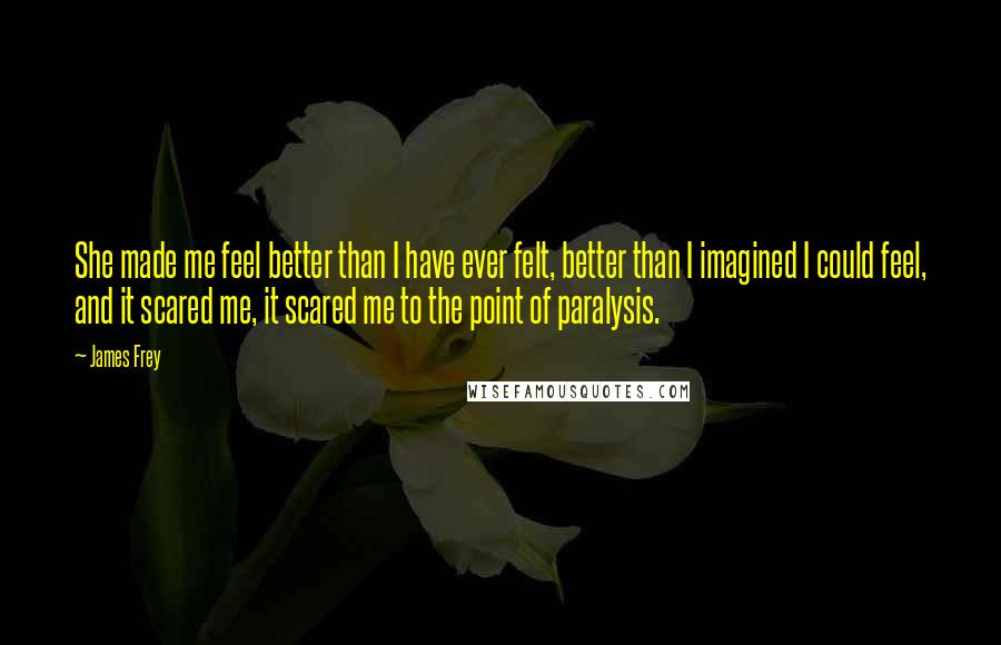 James Frey Quotes: She made me feel better than I have ever felt, better than I imagined I could feel, and it scared me, it scared me to the point of paralysis.