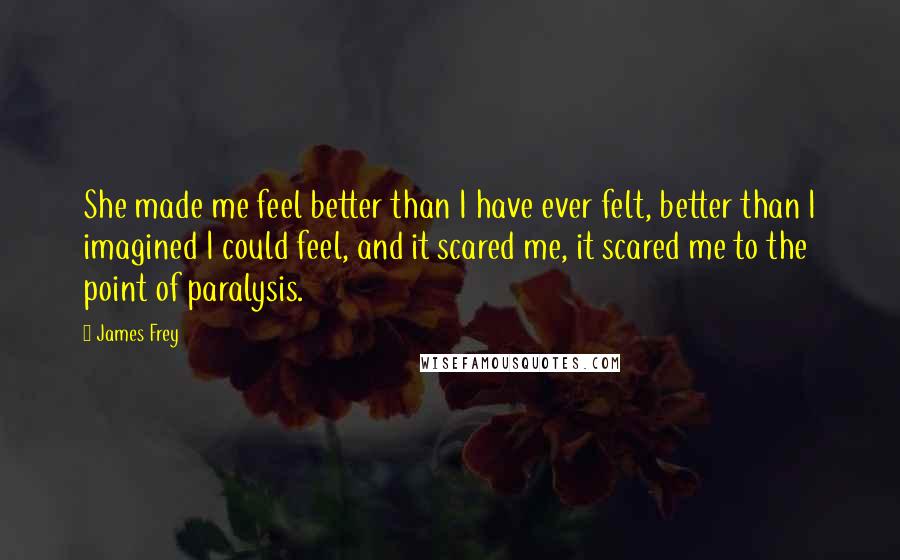 James Frey Quotes: She made me feel better than I have ever felt, better than I imagined I could feel, and it scared me, it scared me to the point of paralysis.