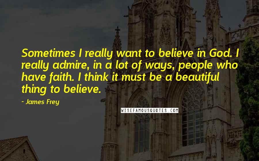 James Frey Quotes: Sometimes I really want to believe in God. I really admire, in a lot of ways, people who have faith. I think it must be a beautiful thing to believe.