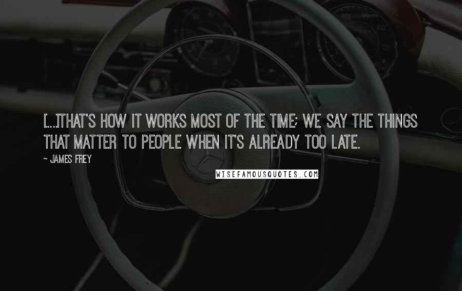 James Frey Quotes: [...]that's how it works most of the time; we say the things that matter to people when it's already too late.