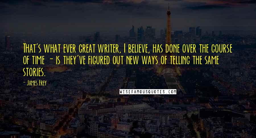 James Frey Quotes: That's what ever great writer, I believe, has done over the course of time - is they've figured out new ways of telling the same stories.