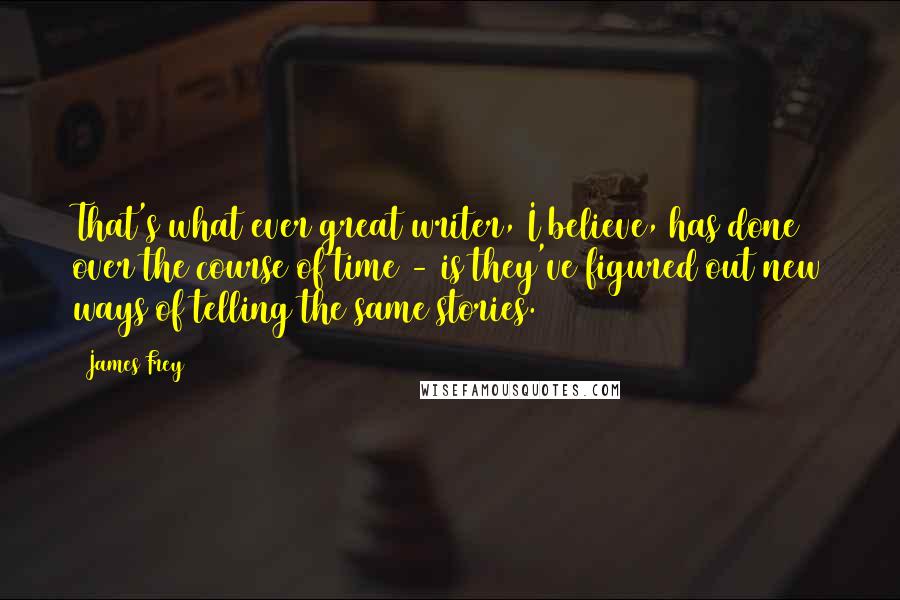 James Frey Quotes: That's what ever great writer, I believe, has done over the course of time - is they've figured out new ways of telling the same stories.