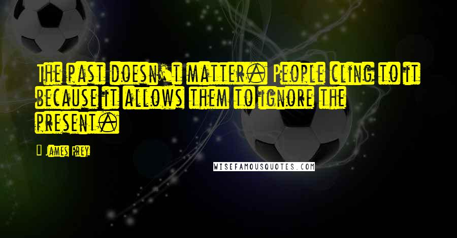 James Frey Quotes: The past doesn't matter. People cling to it because it allows them to ignore the present.