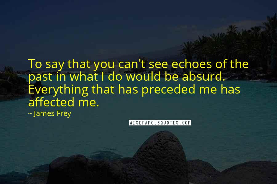James Frey Quotes: To say that you can't see echoes of the past in what I do would be absurd. Everything that has preceded me has affected me.