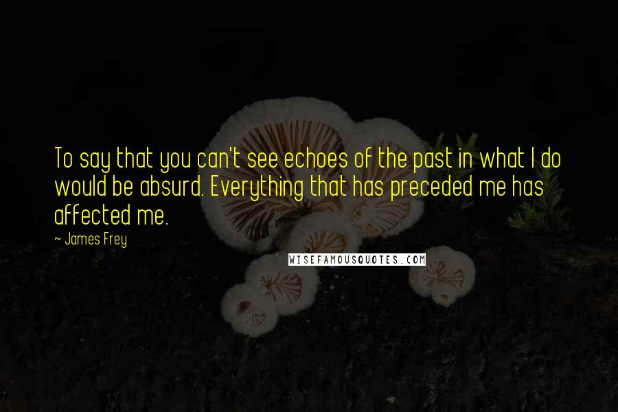 James Frey Quotes: To say that you can't see echoes of the past in what I do would be absurd. Everything that has preceded me has affected me.