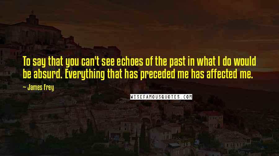 James Frey Quotes: To say that you can't see echoes of the past in what I do would be absurd. Everything that has preceded me has affected me.