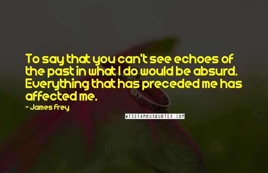 James Frey Quotes: To say that you can't see echoes of the past in what I do would be absurd. Everything that has preceded me has affected me.