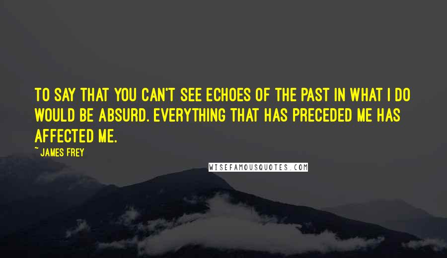 James Frey Quotes: To say that you can't see echoes of the past in what I do would be absurd. Everything that has preceded me has affected me.