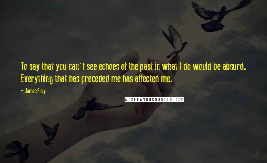 James Frey Quotes: To say that you can't see echoes of the past in what I do would be absurd. Everything that has preceded me has affected me.