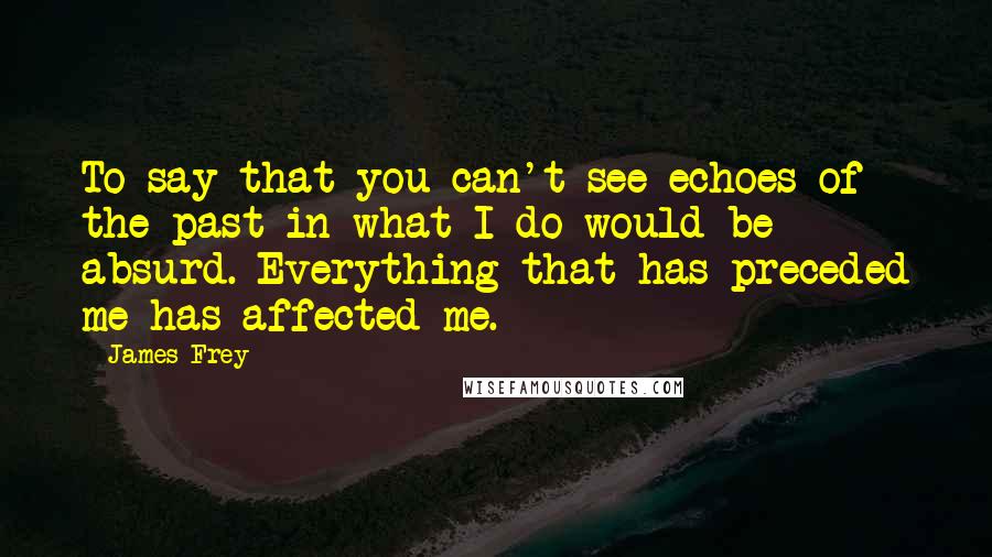 James Frey Quotes: To say that you can't see echoes of the past in what I do would be absurd. Everything that has preceded me has affected me.