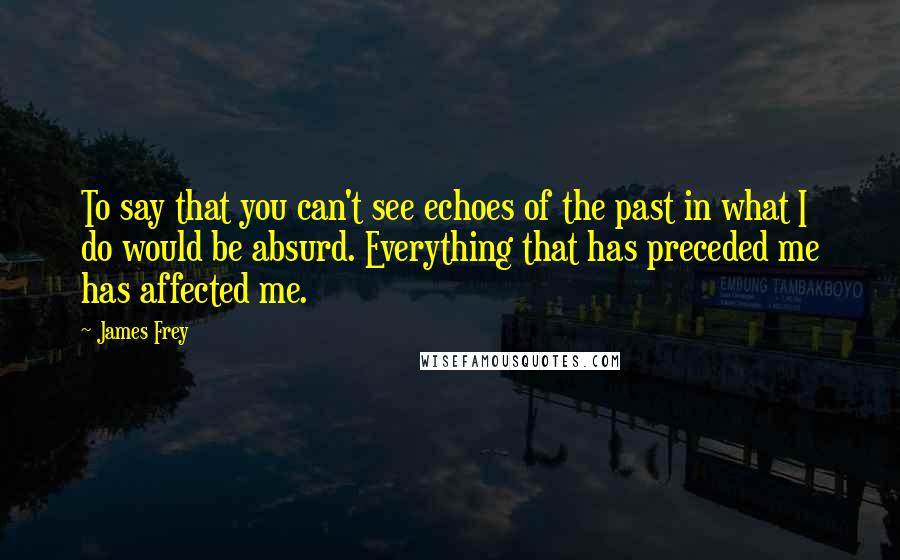 James Frey Quotes: To say that you can't see echoes of the past in what I do would be absurd. Everything that has preceded me has affected me.