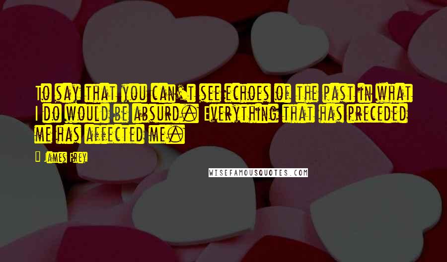 James Frey Quotes: To say that you can't see echoes of the past in what I do would be absurd. Everything that has preceded me has affected me.