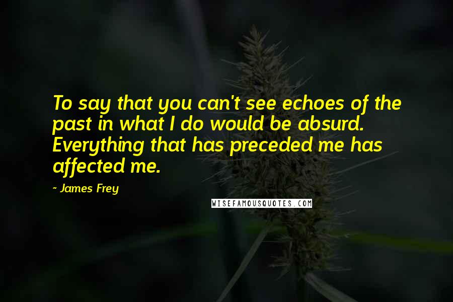 James Frey Quotes: To say that you can't see echoes of the past in what I do would be absurd. Everything that has preceded me has affected me.